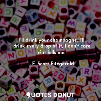 I'll drink your champagne. I'll drink every drop of it, I don't care if it kills me.