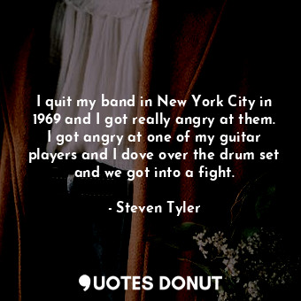 I quit my band in New York City in 1969 and I got really angry at them. I got angry at one of my guitar players and I dove over the drum set and we got into a fight.