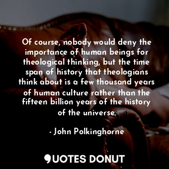 Of course, nobody would deny the importance of human beings for theological thinking, but the time span of history that theologians think about is a few thousand years of human culture rather than the fifteen billion years of the history of the universe.