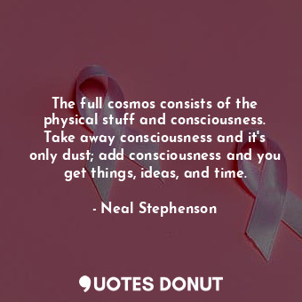 The full cosmos consists of the physical stuff and consciousness. Take away consciousness and it's only dust; add consciousness and you get things, ideas, and time.