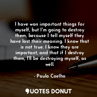 I have won important things for myself, but I'm going to destroy them, because I tell myself they have lost their meaning. I know that is not true. I know they are important, and that if I destroy them, I'll be destroying myself, as well.