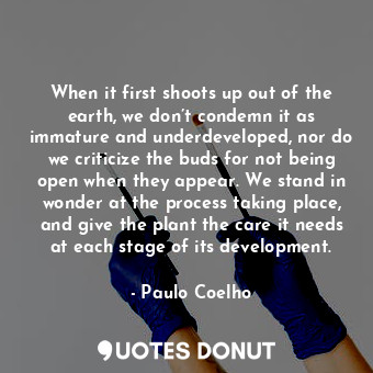 When it first shoots up out of the earth, we don’t condemn it as immature and underdeveloped, nor do we criticize the buds for not being open when they appear. We stand in wonder at the process taking place, and give the plant the care it needs at each stage of its development.