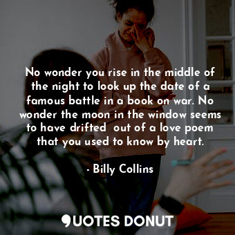 No wonder you rise in the middle of the night to look up the date of a famous battle in a book on war. No wonder the moon in the window seems to have drifted  out of a love poem that you used to know by heart.