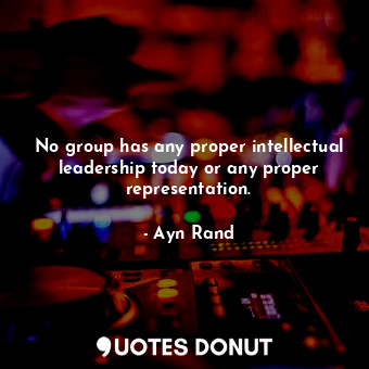 No group has any proper intellectual leadership today or any proper representation.