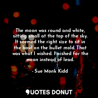 The moon was round and white, sitting small at the top of the sky. It seemed the right size to sit in the bowl on the bullet mold. That was what I wished. I wished for the moon instead of lead.