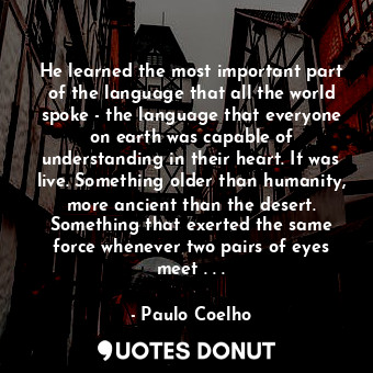 He learned the most important part of the language that all the world spoke - the language that everyone on earth was capable of understanding in their heart. It was live. Something older than humanity, more ancient than the desert. Something that exerted the same force whenever two pairs of eyes meet . . .