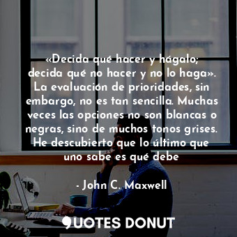 «Decida qué hacer y hágalo; decida qué no hacer y no lo haga». La evaluación de prioridades, sin embargo, no es tan sencilla. Muchas veces las opciones no son blancas o negras, sino de muchos tonos grises. He descubierto que lo último que uno sabe es qué debe