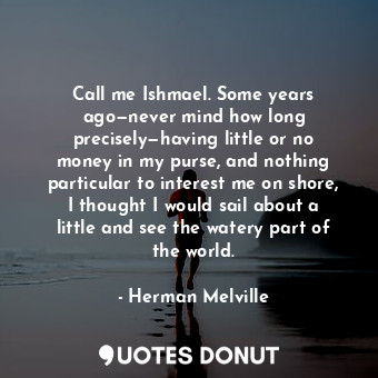 Call me Ishmael. Some years ago—never mind how long precisely—having little or no money in my purse, and nothing particular to interest me on shore, I thought I would sail about a little and see the watery part of the world.