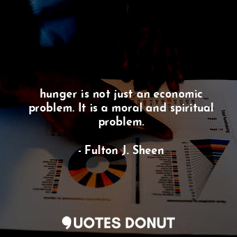 hunger is not just an economic problem. It is a moral and spiritual problem.