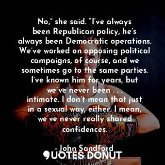 No,” she said. “I’ve always been Republican policy, he’s always been Democratic operations. We’ve worked on opposing political campaigns, of course, and we sometimes go to the same parties. I’ve known him for years, but we’ve never been . . . intimate. I don’t mean that just in a sexual way, either. I mean, we’ve never really shared confidences.