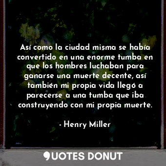 Así como la ciudad misma se había convertido en una enorme tumba en que los hombres luchaban para ganarse una muerte decente, así también mi propia vida llegó a parecerse a una tumba que iba construyendo con mi propia muerte.