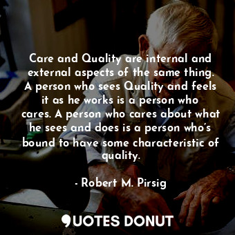 Care and Quality are internal and external aspects of the same thing. A person who sees Quality and feels it as he works is a person who cares. A person who cares about what he sees and does is a person who’s bound to have some characteristic of quality.