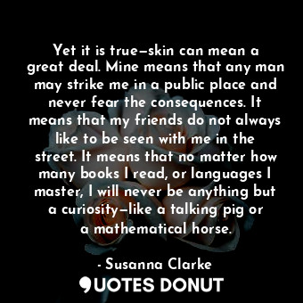 Yet it is true—skin can mean a great deal. Mine means that any man may strike me in a public place and never fear the consequences. It means that my friends do not always like to be seen with me in the street. It means that no matter how many books I read, or languages I master, I will never be anything but a curiosity—like a talking pig or a mathematical horse.