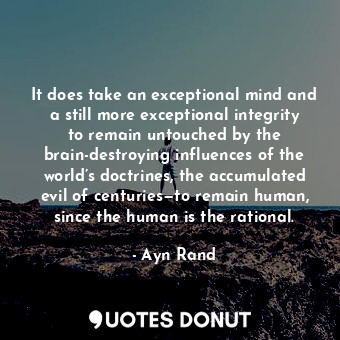 It does take an exceptional mind and a still more exceptional integrity to remain untouched by the brain-destroying influences of the world’s doctrines, the accumulated evil of centuries—to remain human, since the human is the rational.