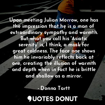 Upon meeting Julian Morrow, one has the impression that he is a man of extraordinary sympathy and warmth. But what you call his 'Asiatic serenity' is, I think, a mask for great coldness. The face one shows him he invariably reflects back at one, creating the illusion of warmth and depth when in fact he is brittle and shallow as a mirror.