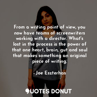 From a writing point of view, you now have teams of screenwriters working with a director. What&#39;s lost in the process is the power of that one heart, brain, gut and soul that makes something an original piece of writing.