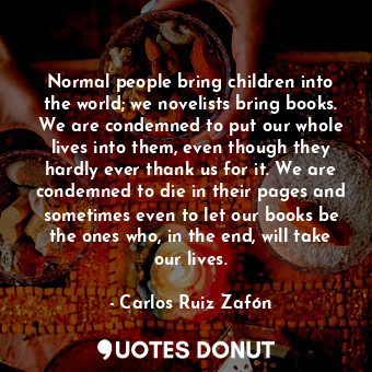 Normal people bring children into the world; we novelists bring books. We are condemned to put our whole lives into them, even though they hardly ever thank us for it. We are condemned to die in their pages and sometimes even to let our books be the ones who, in the end, will take our lives.