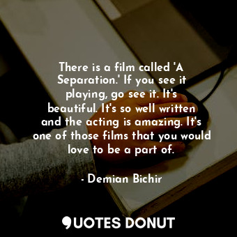 There is a film called &#39;A Separation.&#39; If you see it playing, go see it. It&#39;s beautiful. It&#39;s so well written and the acting is amazing. It&#39;s one of those films that you would love to be a part of.