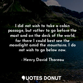 I did not wish to take a cabin passage, but rather to go before the mast and on the deck of the world, for there I could best see the moonlight amid the mountains. I do not wish to go below now.