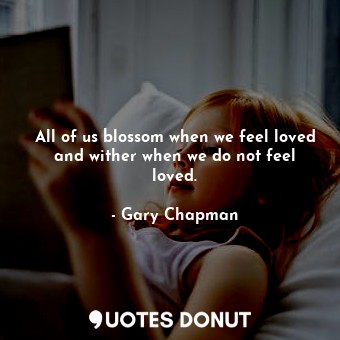 All of us blossom when we feel loved and wither when we do not feel loved.