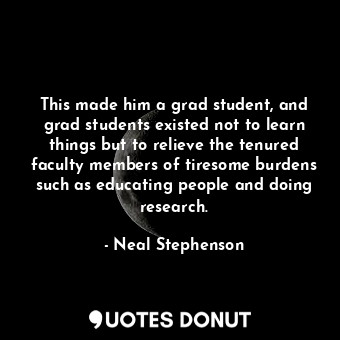 This made him a grad student, and grad students existed not to learn things but to relieve the tenured faculty members of tiresome burdens such as educating people and doing research.