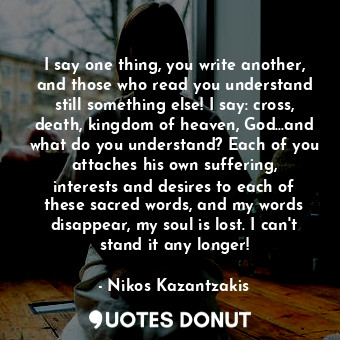 I say one thing, you write another, and those who read you understand still something else! I say: cross, death, kingdom of heaven, God...and what do you understand? Each of you attaches his own suffering, interests and desires to each of these sacred words, and my words disappear, my soul is lost. I can't stand it any longer!