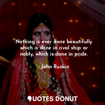 Nothing is ever done beautifully which is done in rival ship: or nobly, which is done in pride.