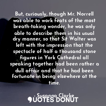 But, curiously, though Mr. Norrell was able to work feats of the most breath-taking wonder, he was only able to describe them in his usual dry manner, so that Sit Walter was left with the impression that the spectacle of half a thousand stone figures in York Cathedral all speaking together had been rather a dull affair and that he had been fortunate in being elsewhere at the time.