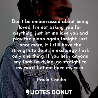 Don’t be embarrassed about being loved. I’m not asking you for anything; just let me love you and play the piano again tonight, just once more, if I still have the strength to do it. In exchange I ask only one thing: If you hear anyone say that I’m dying, go straight to my ward. Let me have my wish.