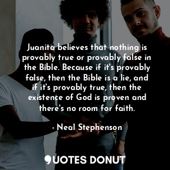 Juanita believes that nothing is provably true or provably false in the Bible. Because if it's provably false, then the Bible is a lie, and if it's provably true, then the existence of God is proven and there's no room for faith.