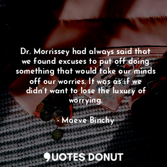 Dr. Morrissey had always said that we found excuses to put off doing something that would take our minds off our worries. It was as if we didn’t want to lose the luxury of worrying.