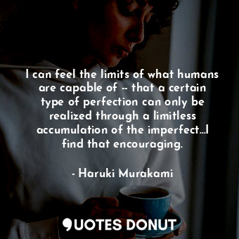 I can feel the limits of what humans are capable of -- that a certain type of perfection can only be realized through a limitless accumulation of the imperfect...I find that encouraging.