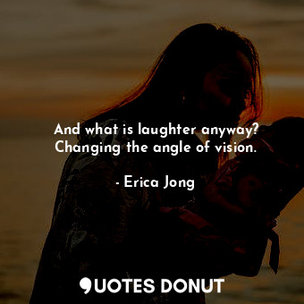 And what is laughter anyway? Changing the angle of vision.
