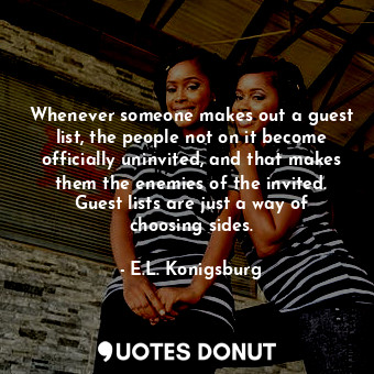 Whenever someone makes out a guest list, the people not on it become officially uninvited, and that makes them the enemies of the invited. Guest lists are just a way of choosing sides.