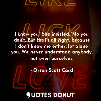 I know you!' She insisted. 'No you don't. But that's all right, because I don't know me either, let alone you. We never understand anybody, not even ourselves.