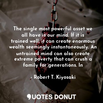 The single most powerful asset we all have is our mind. If it is trained well, it can create enormous wealth seemingly instantaneously. An untrained mind can also create extreme poverty that can crush a family for generations. In