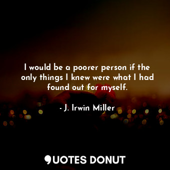 I would be a poorer person if the only things I knew were what I had found out for myself.