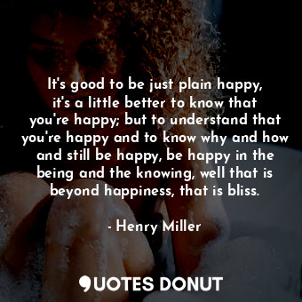 It's good to be just plain happy, it's a little better to know that you're happy; but to understand that you're happy and to know why and how and still be happy, be happy in the being and the knowing, well that is beyond happiness, that is bliss.