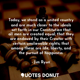 Today, we stand as a united country and are much closer to the ideals set forth in our Constitution that all men are created equal; that they are endowed by their Creator with certain unalienable rights; that among these are life, liberty, and the pursuit of happiness.