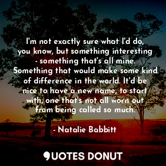 I'm not exactly sure what I'd do, you know, but something interesting - something that's all mine. Something that would make some kind of difference in the world. It'd be nice to have a new name, to start with, one that's not all worn out from being called so much.