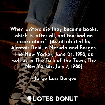 When writers die they become books, which is, after all, not too bad an incarnation."  [As attributed by Alastair Reid in Neruda and Borges, The New Yorker, June 24, 1996; as well as in The Talk of the Town, The New Yorker, July 7, 1986]