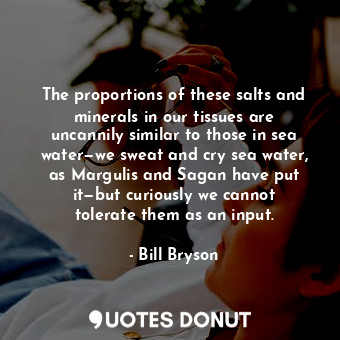 The proportions of these salts and minerals in our tissues are uncannily similar to those in sea water—we sweat and cry sea water, as Margulis and Sagan have put it—but curiously we cannot tolerate them as an input.