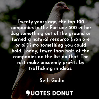 Twenty years ago, the top 100 companies in the Fortune 500 either dug something out of the ground or turned a natural resource (iron ore or oil) into something you could hold. Today, fewer than half of the companies on the list do that. The rest make unseemly profits by trafficking in ideas.