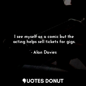  I see myself as a comic but the acting helps sell tickets for gigs.... - Alan Davies - Quotes Donut