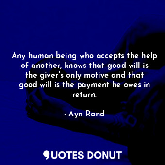 Any human being who accepts the help of another, knows that good will is the giver's only motive and that good will is the payment he owes in return.