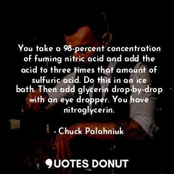 You take a 98-percent concentration of fuming nitric acid and add the acid to three times that amount of sulfuric acid. Do this in an ice bath. Then add glycerin drop-by-drop with an eye dropper. You have nitroglycerin.