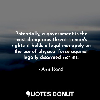 Potentially, a government is the most dangerous threat to man's rights: it holds a legal monopoly on the use of physical force against legally disarmed victims.