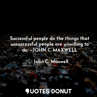 Successful people do the things that unsuccessful people are unwilling to do. —JOHN C. MAXWELL