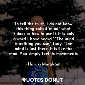 To tell the truth, I do not know this thing called ‘mind,’ what it does or how to use it. It is only a word I have heard.” “The mind is nothing you use,” I say. “The mind is just there. It is like the wind. You simply feel its movements.