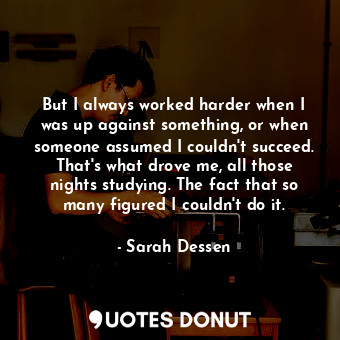  But I always worked harder when I was up against something, or when someone assu... - Sarah Dessen - Quotes Donut